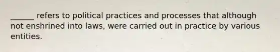 ______ refers to political practices and processes that although not enshrined into laws, were carried out in practice by various entities.