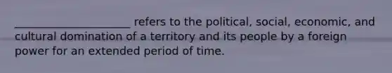 _____________________ refers to the political, social, economic, and cultural domination of a territory and its people by a foreign power for an extended period of time.