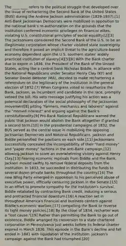 The ____ ____ refers to the political struggle that developed over the issue of rechartering the Second Bank of the United States (BUS) during the Andrew Jackson administration (1829-1837).[1] Anti-Bank Jacksonian Democrats were mobilized in opposition to the national bank's re-authorization on the grounds that the institution conferred economic privileges on financial elites, violating U.S. constitutional principles of social equality.[2][3] The Jacksonians considered the Second Bank of the U.S. to be an illegitimate corporation whose charter violated state sovereignty and therefore it posed an implicit threat to the agriculture-based economy dependent upon the U.S. southern states' widely practiced institution of slavery.[4][5][6] With the Bank charter due to expire in 1836, the President of the Bank of the United States, acting like a central bank Nicholas Biddle, in alliance with the National Republicans under Senator Henry Clay (KY) and Senator Daniel Webster (MA), decided to make rechartering a referendum on the legitimacy of the institution in the general election of 1832.[7] When Congress voted to reauthorize the Bank, Jackson, as incumbent and candidate in the race, promptly vetoed the bill. His veto message justifying his action was a polemical declaration of the social philosophy of the Jacksonian movement[8] pitting "farmers, mechanics and laborers" against the "monied interest" and arguing against the Bank's constitutionality.[9] Pro-Bank National Republicans warned the public that Jackson would abolish the Bank altogether if granted a second term.[10] In the presidential campaigns of 1832, the BUS served as the central issue in mobilizing the opposing Jacksonian Democrats and National Republicans. Jackson and Biddle personified the positions on each side.[11] Jacksonians successfully concealed the incompatibility of their "hard money" and "paper money" factions in the anti-Bank campaign,[12] allowing Jackson to score an overwhelming victory against Henry Clay.[13] Fearing economic reprisals from Biddle and the Bank, Jackson moved swiftly to remove federal deposits from the institution. In 1833, he succeeded in distributing the funds to several dozen private banks throughout the country.[14] The new Whig Party emerged in opposition to his perceived abuse of executive power, officially censuring Jackson in the Senate.[15] In an effort to promote sympathy for the institution's survival, Biddle retaliated by contracting Bank credit, inducing a serious and protracted financial downturn.[16] A reaction set in throughout America's financial and business centers against Biddle's economic warfare,[17] compelling the Bank to reverse its tight money policies.[18] By the close of 1834, recharter was a "lost cause."[19] Rather than permitting the Bank to go out of existence, Biddle arranged its conversion to a state chartered corporation in Pennsylvania just weeks before its federal charter expired in March 1836. This episode in the Bank's decline and fall ended in 1841 with liquidation of the institution. Jackson's campaign against the Bank had triumphed.[20]