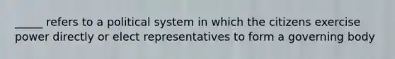 _____ refers to a political system in which the citizens exercise power directly or elect representatives to form a governing body