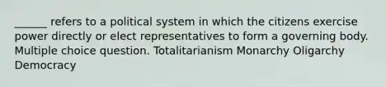 ______ refers to a political system in which the citizens exercise power directly or elect representatives to form a governing body. Multiple choice question. Totalitarianism Monarchy Oligarchy Democracy