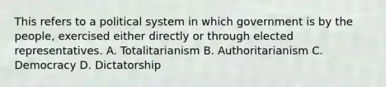 This refers to a political system in which government is by the people, exercised either directly or through elected representatives. A. Totalitarianism B. Authoritarianism C. Democracy D. Dictatorship