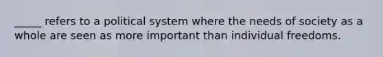 _____ refers to a political system where the needs of society as a whole are seen as more important than individual freedoms.