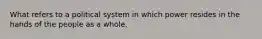 What refers to a political system in which power resides in the hands of the people as a whole.