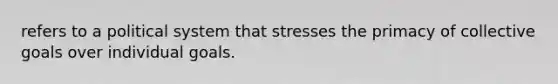 refers to a political system that stresses the primacy of collective goals over individual goals.