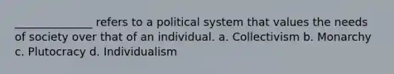 ______________ refers to a political system that values the needs of society over that of an individual. a. Collectivism b. Monarchy c. Plutocracy d. Individualism