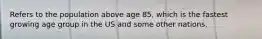 Refers to the population above age 85, which is the fastest growing age group in the US and some other nations.