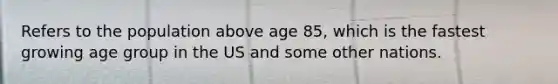 Refers to the population above age 85, which is the fastest growing age group in the US and some other nations.