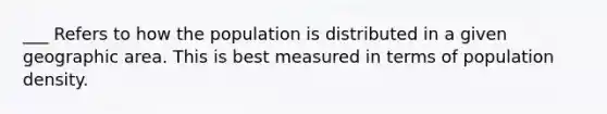 ___ Refers to how the population is distributed in a given geographic area. This is best measured in terms of population density.