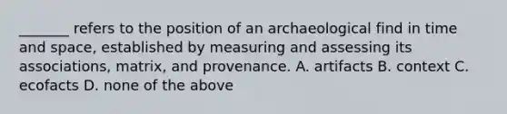 _______ refers to the position of an archaeological find in time and space, established by measuring and assessing its associations, matrix, and provenance. A. artifacts B. context C. ecofacts D. none of the above