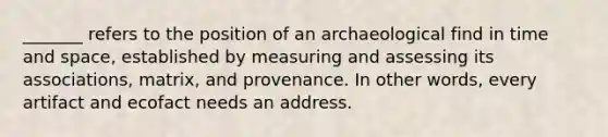 _______ refers to the position of an archaeological find in time and space, established by measuring and assessing its associations, matrix, and provenance. In other words, every artifact and ecofact needs an address.