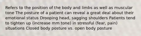 Refers to the position of the body and limbs as well as muscular tone The posture of a patient can reveal a great deal about their emotional status Drooping head, sagging shoulders Patients tend to tighten up (increase mm tone) in stressful (fear, pain) situations Closed body posture vs. open body posture