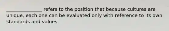 _______________ refers to the position that because cultures are unique, each one can be evaluated only with reference to its own standards and values.