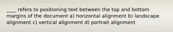 ____ refers to positioning text between the top and bottom margins of the document a) horizontal alignment b) landscape alignment c) vertical alignment d) portrait alignment