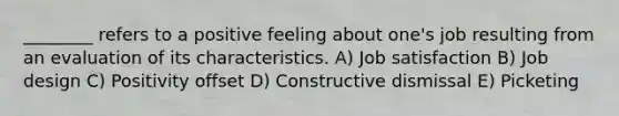 ________ refers to a positive feeling about one's job resulting from an evaluation of its characteristics. A) Job satisfaction B) Job design C) Positivity offset D) Constructive dismissal E) Picketing