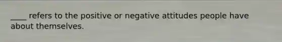 ____ refers to the positive or negative attitudes people have about themselves.