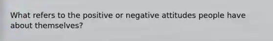 What refers to the positive or negative attitudes people have about themselves?