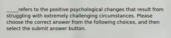 _____refers to the positive psychological changes that result from struggling with extremely challenging circumstances. Please choose the correct answer from the following choices, and then select the submit answer button.