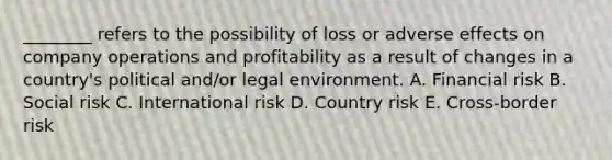 ________ refers to the possibility of loss or adverse effects on company operations and profitability as a result of changes in a​ country's political​ and/or legal environment. A. Financial risk B. Social risk C. International risk D. Country risk E. Cross-border risk