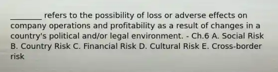 ​________ refers to the possibility of loss or adverse effects on company operations and profitability as a result of changes in a​ country's political​ and/or legal environment. - Ch.6 A. Social Risk B. Country Risk C. Financial Risk D. Cultural Risk E. Cross-border risk