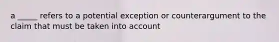 a _____ refers to a potential exception or counterargument to the claim that must be taken into account