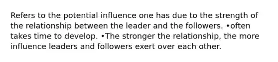 Refers to the potential influence one has due to the strength of the relationship between the leader and the followers. •often takes time to develop. •The stronger the relationship, the more influence leaders and followers exert over each other.