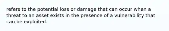 refers to the potential loss or damage that can occur when a threat to an asset exists in the presence of a vulnerability that can be exploited.