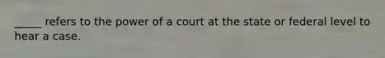 _____ refers to the power of a court at the state or federal level to hear a case.