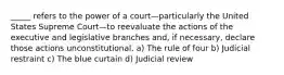 _____ refers to the power of a court—particularly the United States Supreme Court—to reevaluate the actions of the executive and legislative branches and, if necessary, declare those actions unconstitutional. a) The rule of four b) Judicial restraint c) The blue curtain d) Judicial review