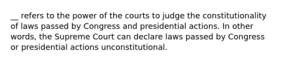 __ refers to the power of the courts to judge the constitutionality of laws passed by Congress and presidential actions. In other words, the Supreme Court can declare laws passed by Congress or presidential actions unconstitutional.