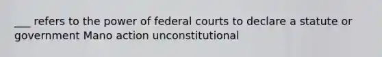 ___ refers to the power of federal courts to declare a statute or government Mano action unconstitutional