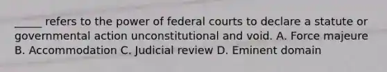 _____ refers to the power of <a href='https://www.questionai.com/knowledge/kzzdxYQ4u6-federal-courts' class='anchor-knowledge'>federal courts</a> to declare a statute or governmental action unconstitutional and void. A. Force majeure B. Accommodation C. Judicial review D. Eminent domain