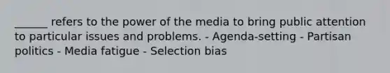 ______ refers to the power of the media to bring public attention to particular issues and problems. - Agenda-setting - Partisan politics - Media fatigue - Selection bias