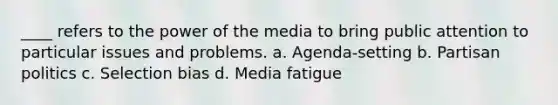 ____ refers to the power of the media to bring public attention to particular issues and problems. a. Agenda-setting b. Partisan politics c. Selection bias d. Media fatigue