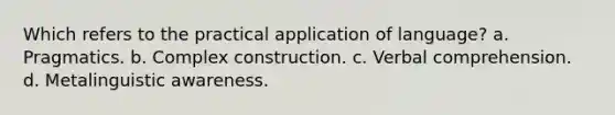 Which refers to the practical application of language? a. Pragmatics. b. Complex construction. c. Verbal comprehension. d. Metalinguistic awareness.