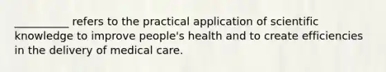 __________ refers to the practical application of scientific knowledge to improve people's health and to create efficiencies in the delivery of medical care.