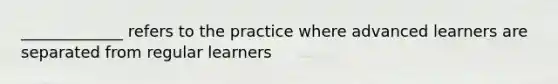 _____________ refers to the practice where advanced learners are separated from regular learners