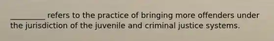 _________ refers to the practice of bringing more offenders under the jurisdiction of the juvenile and criminal justice systems.