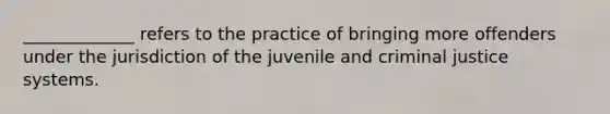 _____________ refers to the practice of bringing more offenders under the jurisdiction of the juvenile and criminal justice systems.