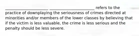 ______________________ _______________________ refers to the practice of downplaying the seriousness of crimes directed at minorities and/or members of the lower classes by believing that if the victim is less valuable, the crime is less serious and the penalty should be less severe.