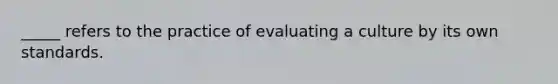 _____ refers to the practice of evaluating a culture by its own standards.