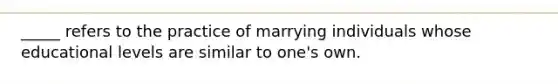 _____ refers to the practice of marrying individuals whose educational levels are similar to one's own.