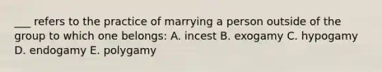 ___ refers to the practice of marrying a person outside of the group to which one belongs: A. incest B. exogamy C. hypogamy D. endogamy E. polygamy