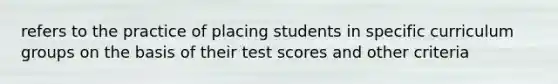 refers to the practice of placing students in specific curriculum groups on the basis of their test scores and other criteria