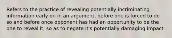 Refers to the practice of revealing potentially incriminating information early on in an argument, before one is forced to do so and before once opponent has had an opportunity to be the one to reveal it, so as to negate it's potentially damaging impact