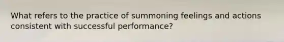 What refers to the practice of summoning feelings and actions consistent with successful performance?