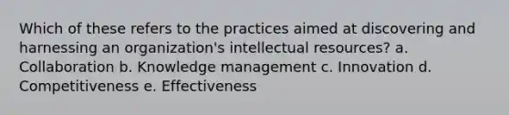 Which of these refers to the practices aimed at discovering and harnessing an organization's intellectual resources? a. Collaboration b. Knowledge management c. Innovation d. Competitiveness e. Effectiveness