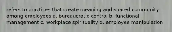 refers to practices that create meaning and shared community among employees a. bureaucratic control b. functional management c. workplace spirituality d. employee manipulation