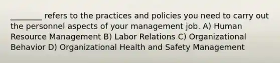 ________ refers to the practices and policies you need to carry out the personnel aspects of your management job. A) Human Resource Management B) Labor Relations C) Organizational Behavior D) Organizational Health and Safety Management