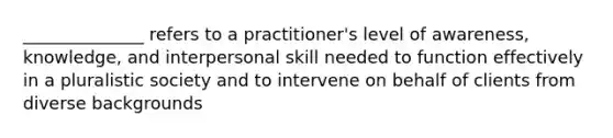 ______________ refers to a practitioner's level of awareness, knowledge, and interpersonal skill needed to function effectively in a pluralistic society and to intervene on behalf of clients from diverse backgrounds